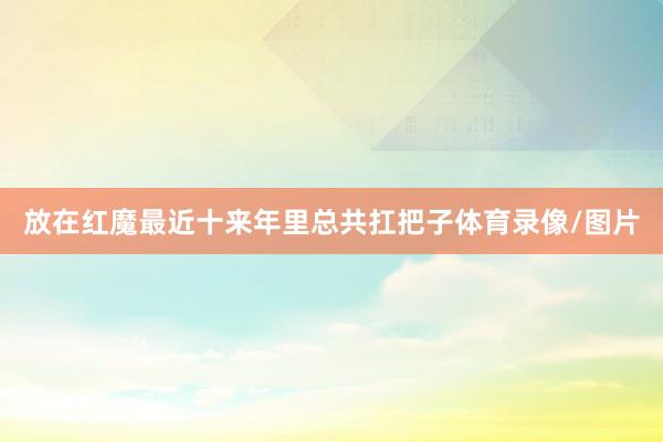 放在红魔最近十来年里总共扛把子体育录像/图片