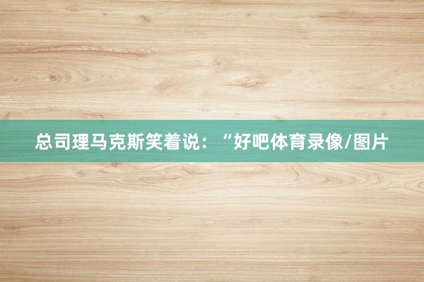 总司理马克斯笑着说：“好吧体育录像/图片