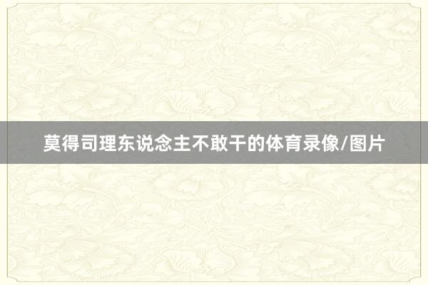 莫得司理东说念主不敢干的体育录像/图片
