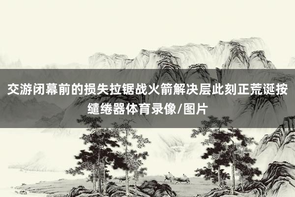 交游闭幕前的损失拉锯战火箭解决层此刻正荒诞按缱绻器体育录像/图片