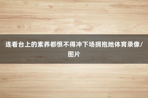 连看台上的素养都恨不得冲下场拥抱她体育录像/图片