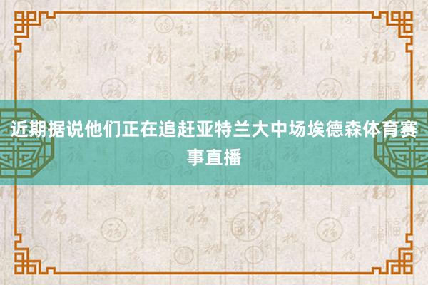 近期据说他们正在追赶亚特兰大中场埃德森体育赛事直播