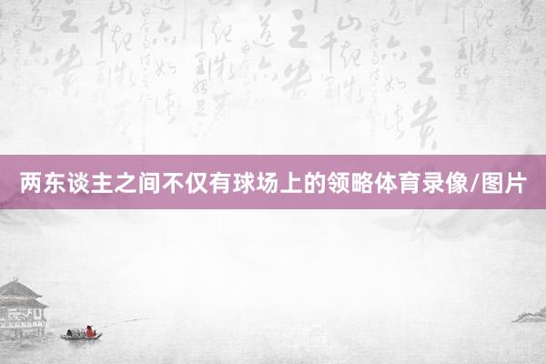 两东谈主之间不仅有球场上的领略体育录像/图片