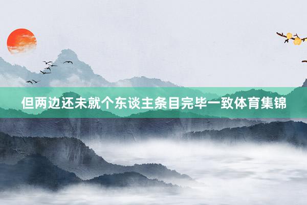 但两边还未就个东谈主条目完毕一致体育集锦