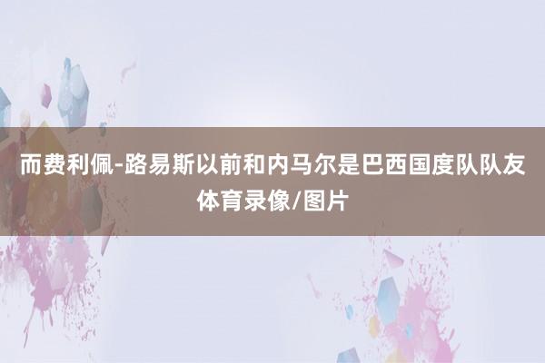 而费利佩-路易斯以前和内马尔是巴西国度队队友体育录像/图片