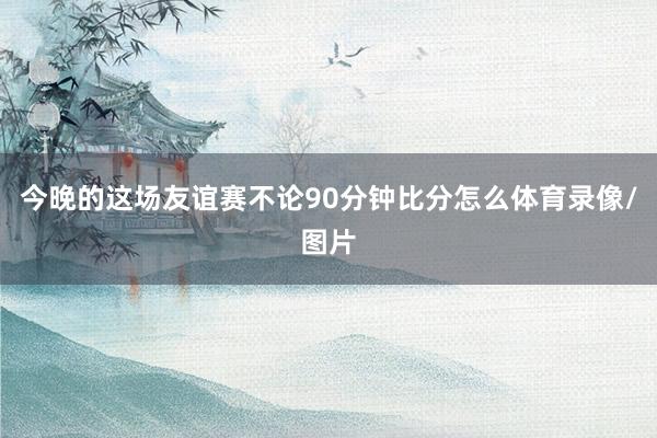 今晚的这场友谊赛不论90分钟比分怎么体育录像/图片