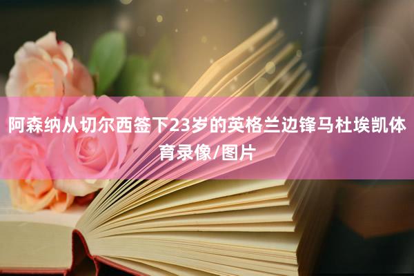 阿森纳从切尔西签下23岁的英格兰边锋马杜埃凯体育录像/图片