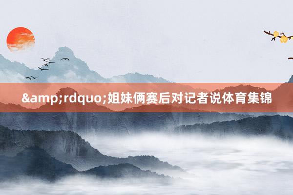 &rdquo;姐妹俩赛后对记者说体育集锦