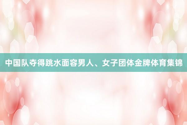 中国队夺得跳水面容男人、女子团体金牌体育集锦