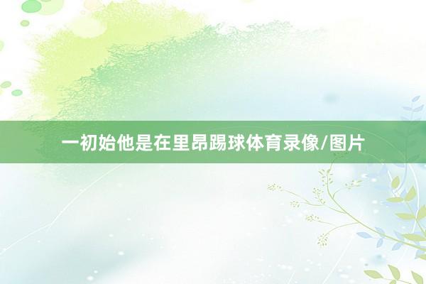 一初始他是在里昂踢球体育录像/图片