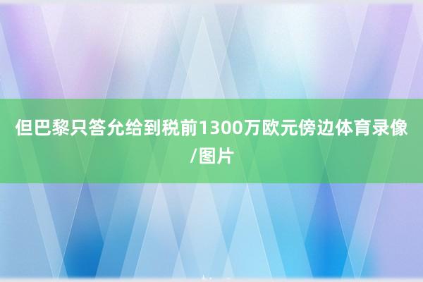 但巴黎只答允给到税前1300万欧元傍边体育录像/图片