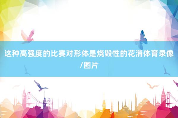 这种高强度的比赛对形体是烧毁性的花消体育录像/图片