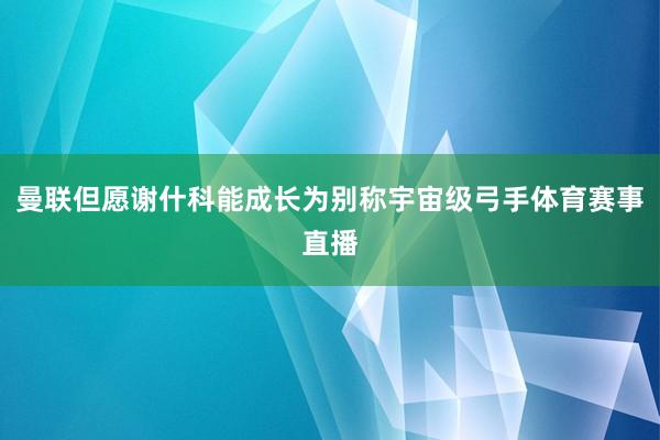 曼联但愿谢什科能成长为别称宇宙级弓手体育赛事直播