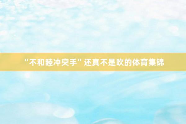 “不和睦冲突手”还真不是吹的体育集锦
