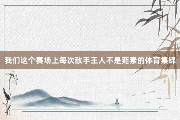 我们这个赛场上每次敌手王人不是茹素的体育集锦