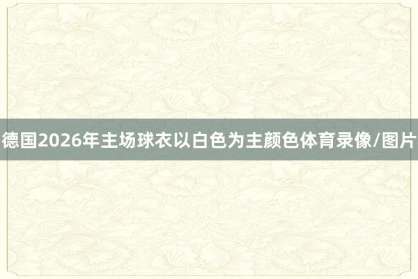 德国2026年主场球衣以白色为主颜色体育录像/图片