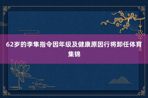 62岁的李隼指令因年级及健康原因行将卸任体育集锦