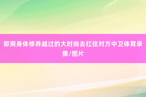 即用身体修养越过的大时尚去扛住对方中卫体育录像/图片