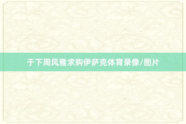 于下周风雅求购伊萨克体育录像/图片