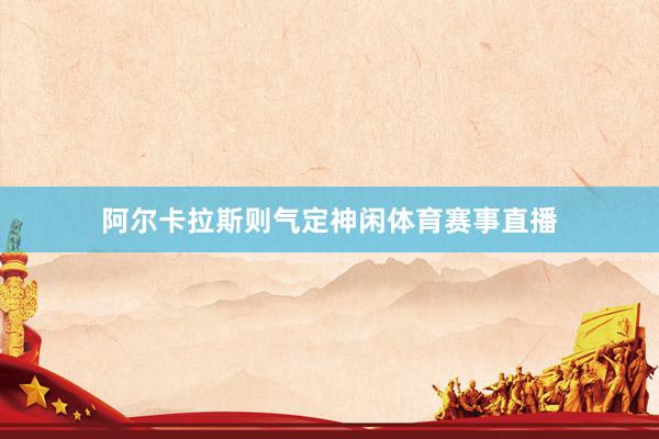 阿尔卡拉斯则气定神闲体育赛事直播