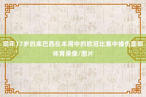 现年17岁的库巴西在本周中的欧冠比赛中撞伤面部体育录像/图片