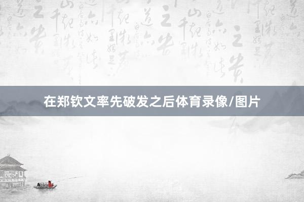 在郑钦文率先破发之后体育录像/图片
