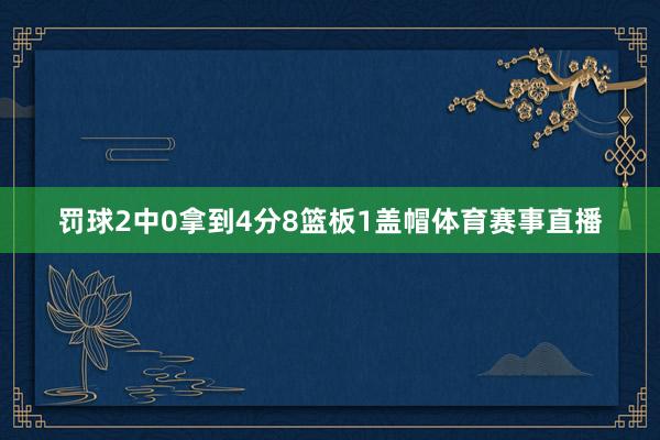 罚球2中0拿到4分8篮板1盖帽体育赛事直播