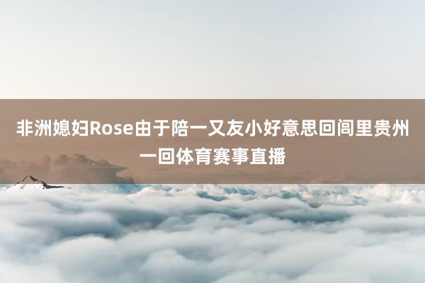 非洲媳妇Rose由于陪一又友小好意思回闾里贵州一回体育赛事直播