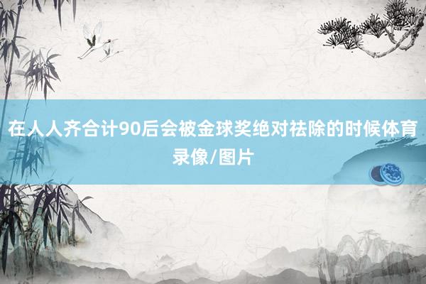 在人人齐合计90后会被金球奖绝对祛除的时候体育录像/图片