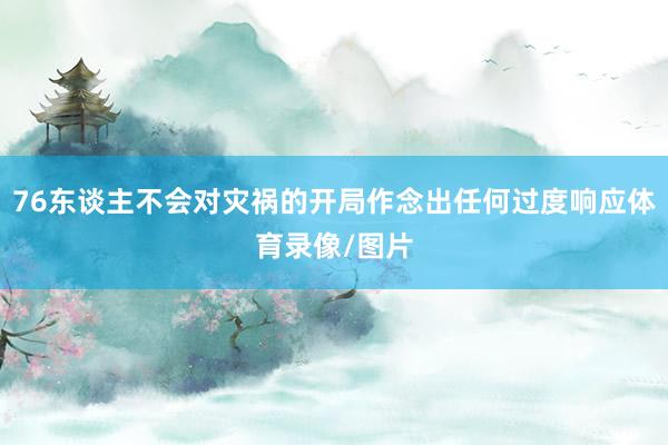 76东谈主不会对灾祸的开局作念出任何过度响应体育录像/图片