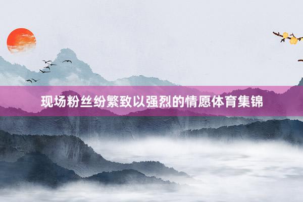 现场粉丝纷繁致以强烈的情愿体育集锦
