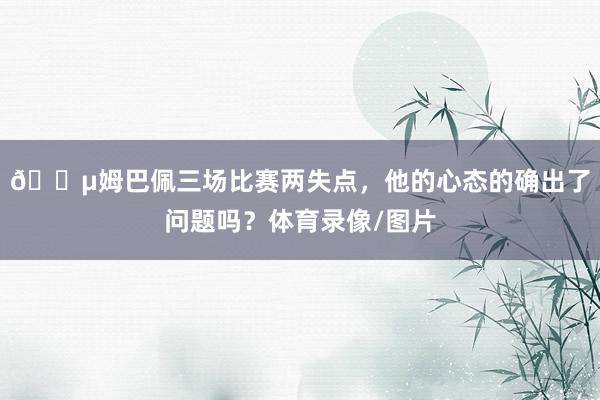 😵姆巴佩三场比赛两失点，他的心态的确出了问题吗？体育录像/图片