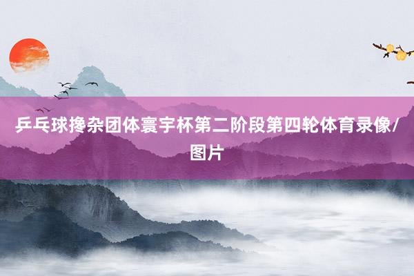 乒乓球搀杂团体寰宇杯第二阶段第四轮体育录像/图片