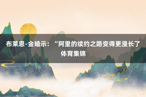 布莱恩-金暗示：“阿里的续约之路变得更漫长了体育集锦