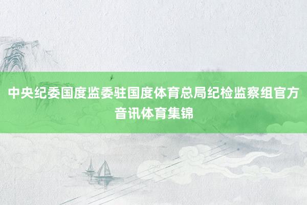中央纪委国度监委驻国度体育总局纪检监察组官方音讯体育集锦