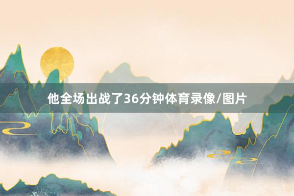 他全场出战了36分钟体育录像/图片