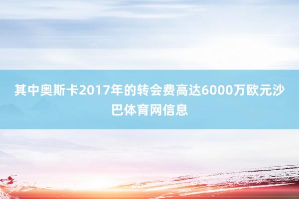 其中奥斯卡2017年的转会费高达6000万欧元沙巴体育网信息