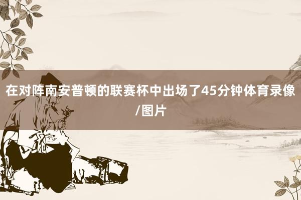 在对阵南安普顿的联赛杯中出场了45分钟体育录像/图片