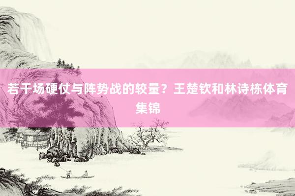 若干场硬仗与阵势战的较量？王楚钦和林诗栋体育集锦