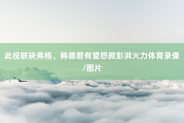 此役联袂弗格、韩德君有望怒掀彭湃火力体育录像/图片