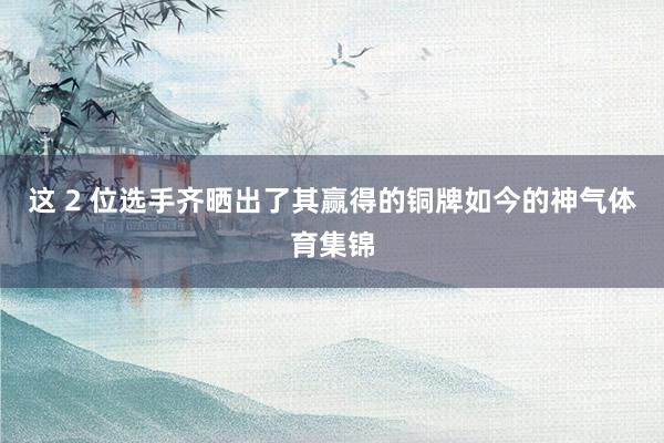 这 2 位选手齐晒出了其赢得的铜牌如今的神气体育集锦
