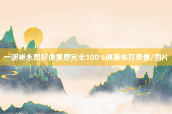 一朝崔永熙好像复原完全100%健康体育录像/图片