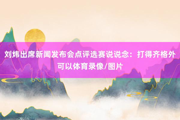 刘炜出席新闻发布会点评选赛说说念：打得齐格外可以体育录像/图片