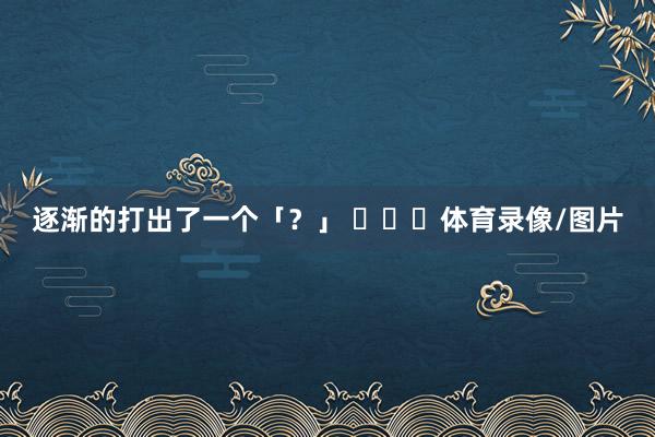 逐渐的打出了一个「？」 ​​​体育录像/图片