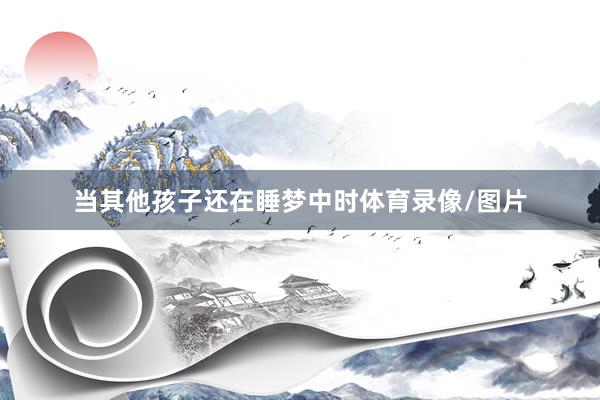 当其他孩子还在睡梦中时体育录像/图片