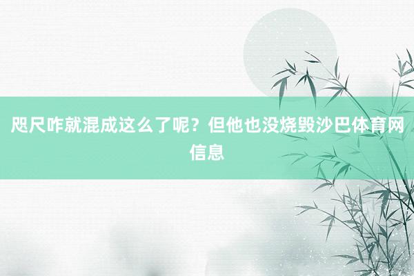 咫尺咋就混成这么了呢？但他也没烧毁沙巴体育网信息