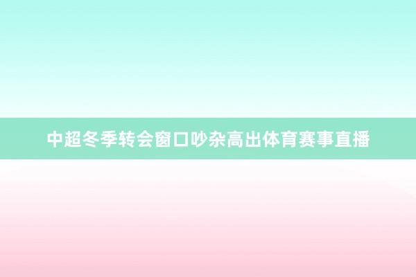 中超冬季转会窗口吵杂高出体育赛事直播
