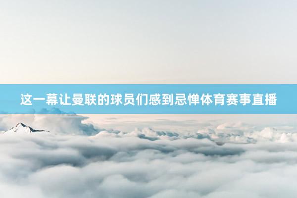 这一幕让曼联的球员们感到忌惮体育赛事直播