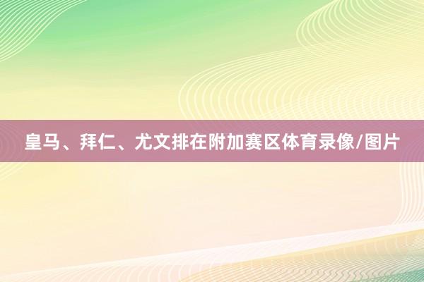 皇马、拜仁、尤文排在附加赛区体育录像/图片
