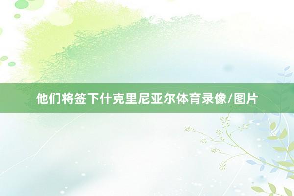 他们将签下什克里尼亚尔体育录像/图片